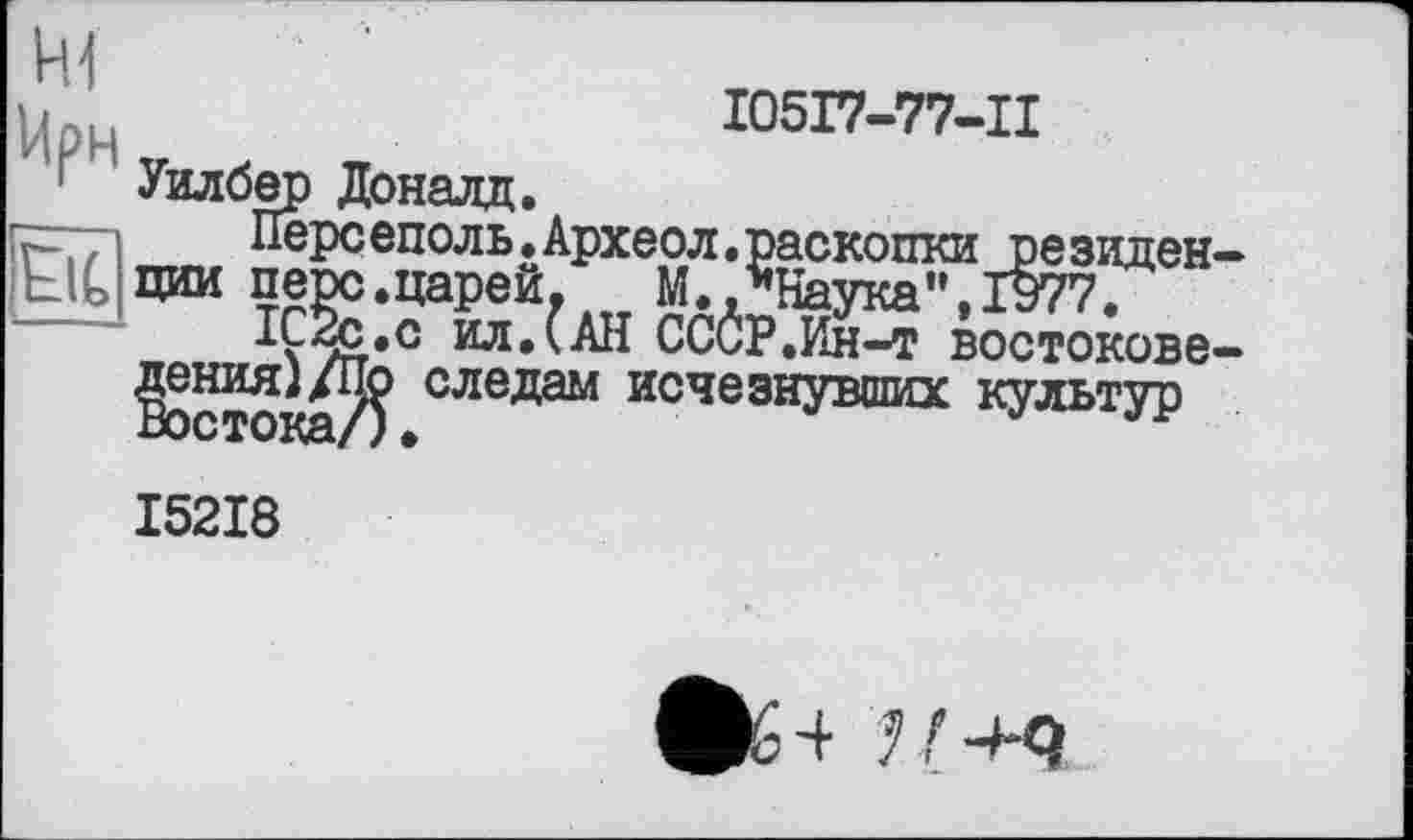 ﻿I05I7-77-II
' Уилбер Доналд.
г-—і	Персеполь.'
• UCljlxCl , Auf ( •
ил.(АН СССР.Ин-т востокове-следам исчезнувших культур
г—п	Перс еполь. Археол. раскопки ре зиден-
Ь1С НИИ перс.царей.	М.,"Наука”,1977.
IÇSc.c ил.(АН СССР.Ин-т востоковедения) /По Востока/)
I52I8